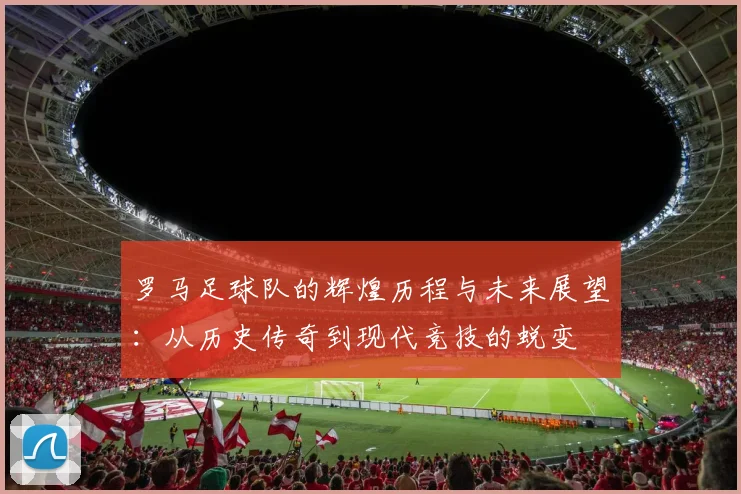 罗马足球队的辉煌历程与未来展望：从历史传奇到现代竞技的蜕变