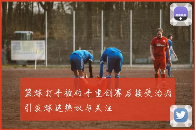 篮球打手被对手重创赛后接受治疗引发球迷热议与关注