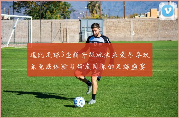 逗比足球3全新升级玩法来袭尽享欢乐竞技体验与好友同乐的足球盛宴