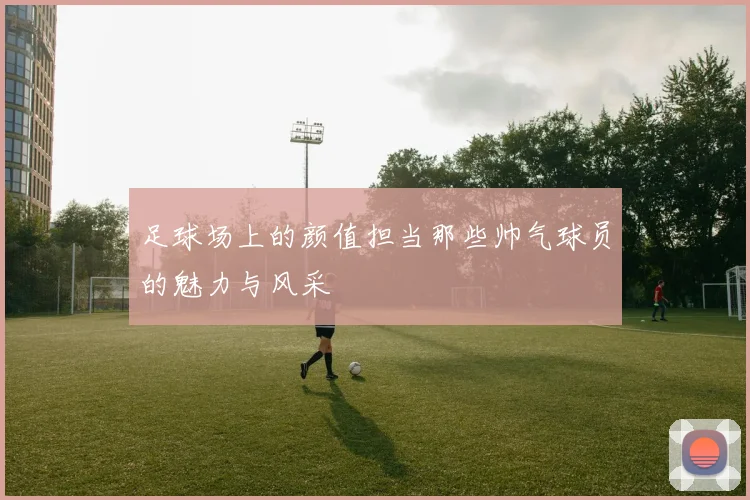 足球场上的颜值担当那些帅气球员的魅力与风采