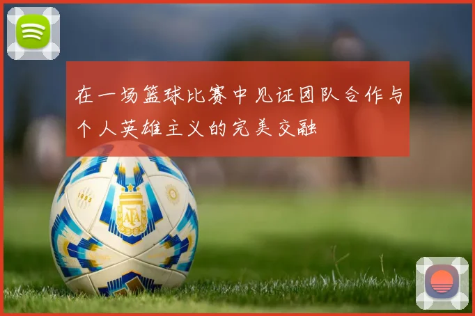 在一场篮球比赛中见证团队合作与个人英雄主义的完美交融