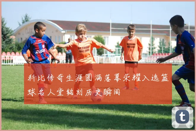 科比传奇生涯圆满落幕荣耀入选篮球名人堂铭刻历史瞬间