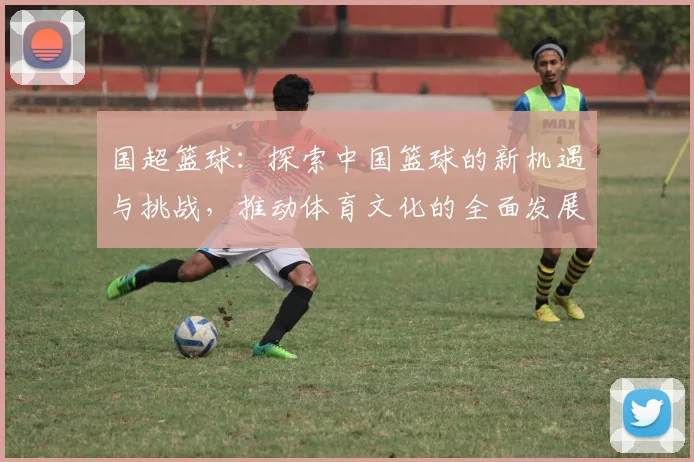 国超篮球：探索中国篮球的新机遇与挑战，推动体育文化的全面发展与国际交流