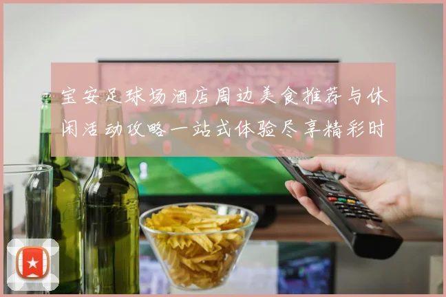 宝安足球场酒店周边美食推荐与休闲活动攻略一站式体验尽享精彩时光
