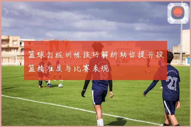 篮球打桩训练技巧解析助你提升投篮精准度与比赛表现
